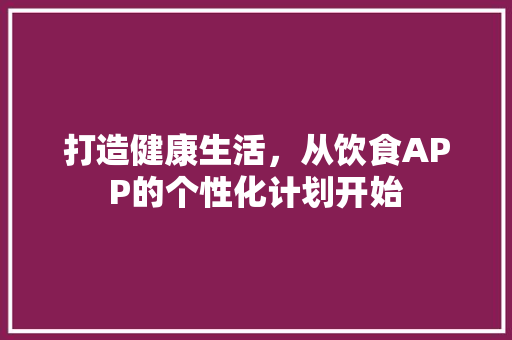 打造健康生活，从饮食APP的个性化计划开始