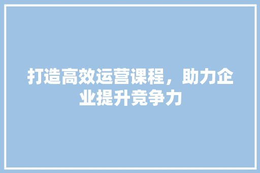 打造高效运营课程，助力企业提升竞争力