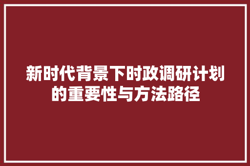 新时代背景下时政调研计划的重要性与方法路径