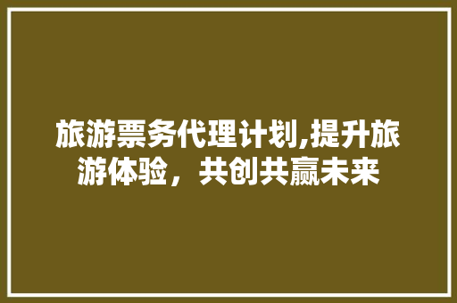 旅游票务代理计划,提升旅游体验，共创共赢未来