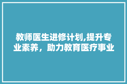 教师医生进修计划,提升专业素养，助力教育医疗事业腾飞