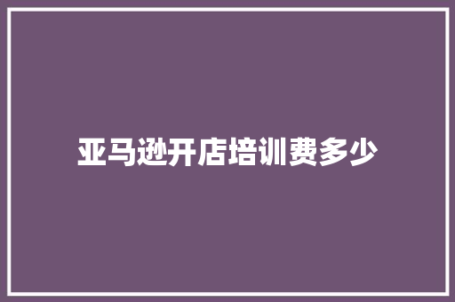 亚马逊开店培训费多少