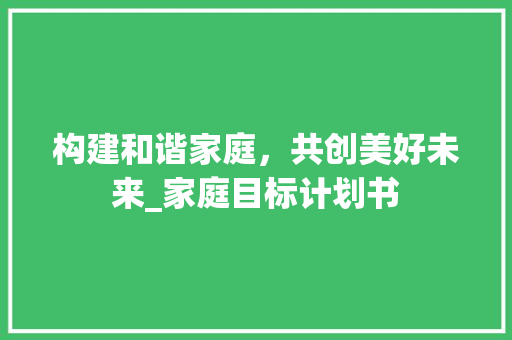 构建和谐家庭，共创美好未来_家庭目标计划书