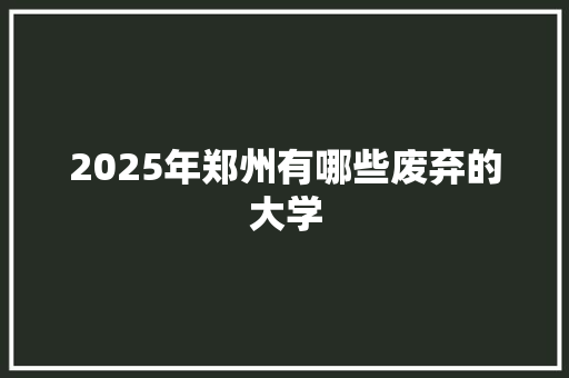 2025年郑州有哪些废弃的大学