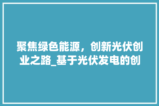 聚焦绿色能源，创新光伏创业之路_基于光伏发电的创业计划书