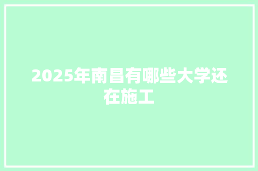 2025年南昌有哪些大学还在施工