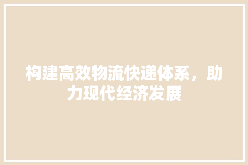 构建高效物流快递体系，助力现代经济发展