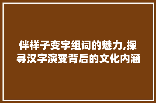伴样子变字组词的魅力,探寻汉字演变背后的文化内涵_伴样子变字组词