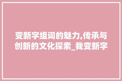 变新字组词的魅力,传承与创新的文化探索_我变新字组词