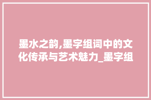 墨水之韵,墨字组词中的文化传承与艺术魅力_墨字组词墨水的墨组词