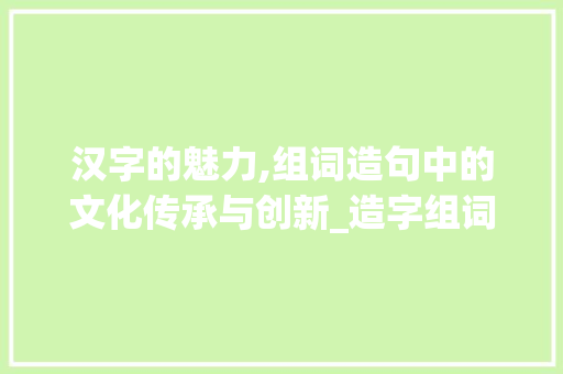 汉字的魅力,组词造句中的文化传承与创新_造字组词并造句