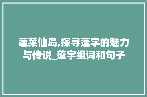蓬莱仙岛,探寻蓬字的魅力与传说_蓬字组词和句子