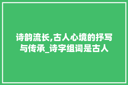 诗韵流长,古人心境的抒写与传承_诗字组词是古人