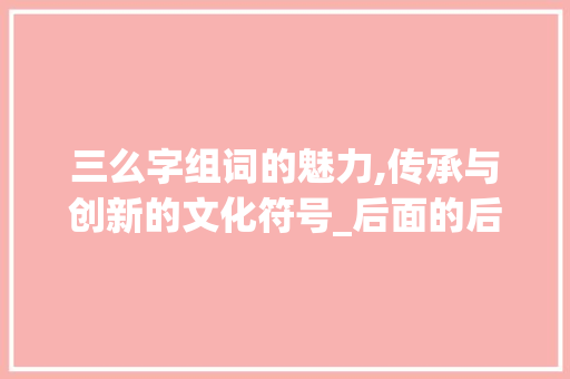 三么字组词的魅力,传承与创新的文化符号_后面的后用三么字组词