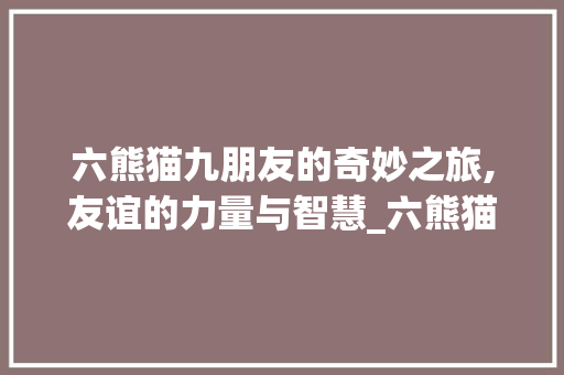 六熊猫九朋友的奇妙之旅,友谊的力量与智慧_六熊猫九朋友字组词 反义词汇