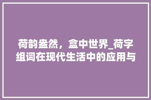 荷韵盎然，盒中世界_荷字组词在现代生活中的应用与意义_硬盒的荷字组词 近义词汇