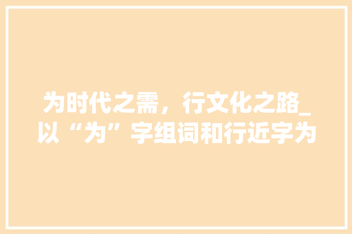 为时代之需，行文化之路_以“为”字组词和行近字为切入点讨论文化传承与创新