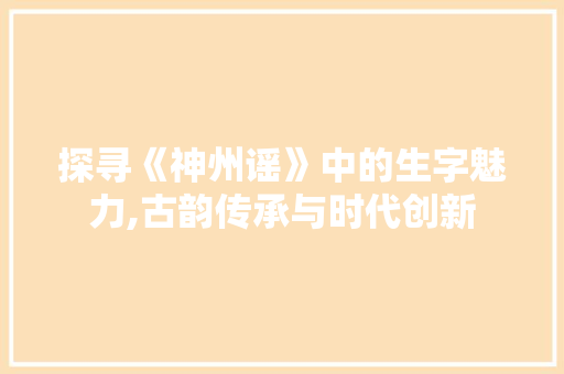 探寻《神州谣》中的生字魅力,古韵传承与时代创新 反义词汇