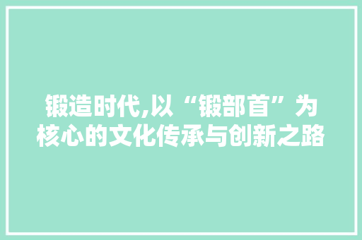 锻造时代,以“锻部首”为核心的文化传承与创新之路