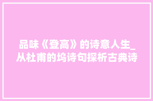 品味《登高》的诗意人生_从杜甫的坞诗句探析古典诗意之美