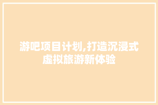 游吧项目计划,打造沉浸式虚拟旅游新体验