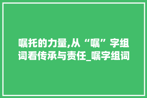 嘱托的力量,从“嘱”字组词看传承与责任_嘱字组词什么意思