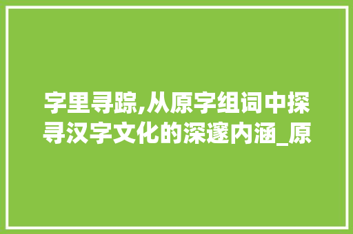 字里寻踪,从原字组词中探寻汉字文化的深邃内涵_原字组词是什么字