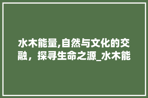 水木能量,自然与文化的交融，探寻生命之源_水木能与哪些字组词