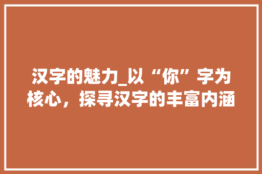 汉字的魅力_以“你”字为核心，探寻汉字的丰富内涵_you的所有汉字组词