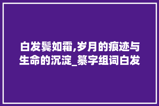白发鬓如霜,岁月的痕迹与生命的沉淀_纂字组词白发鬓如霜