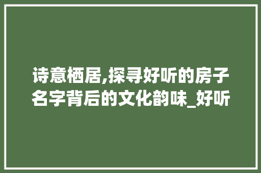诗意栖居,探寻好听的房子名字背后的文化韵味_好听的房子名字组词