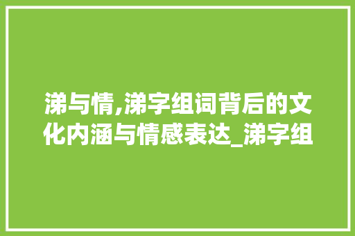 涕与情,涕字组词背后的文化内涵与情感表达_涕字组词怎么组 汉字拼音