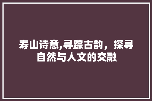 寿山诗意,寻踪古韵，探寻自然与人文的交融