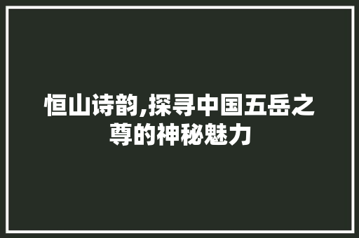 恒山诗韵,探寻中国五岳之尊的神秘魅力