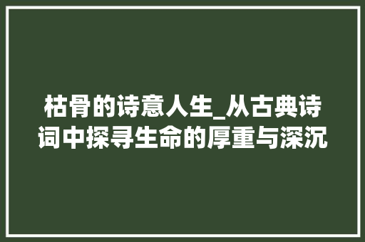 枯骨的诗意人生_从古典诗词中探寻生命的厚重与深沉