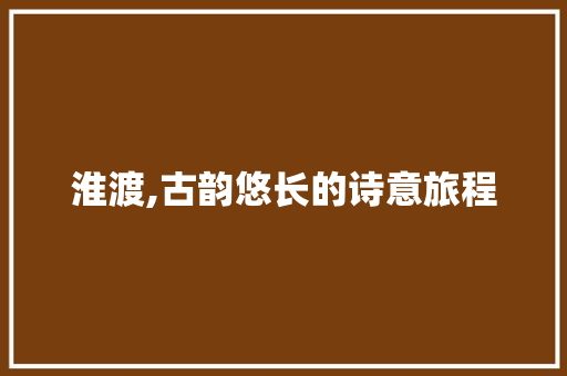 淮渡,古韵悠长的诗意旅程