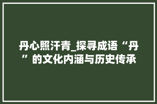丹心照汗青_探寻成语“丹”的文化内涵与历史传承