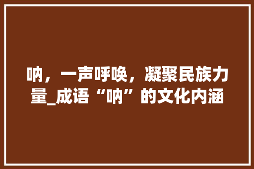 呐，一声呼唤，凝聚民族力量_成语“呐”的文化内涵与时代价值