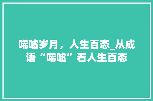 唏嘘岁月，人生百态_从成语“唏嘘”看人生百态