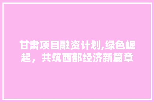 甘肃项目融资计划,绿色崛起，共筑西部经济新篇章