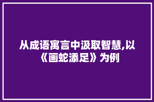 从成语寓言中汲取智慧,以《画蛇添足》为例