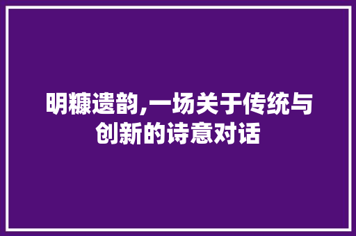 明糠遗韵,一场关于传统与创新的诗意对话