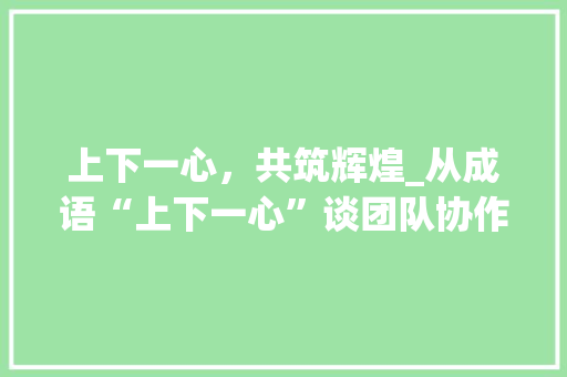 上下一心，共筑辉煌_从成语“上下一心”谈团队协作的重要性