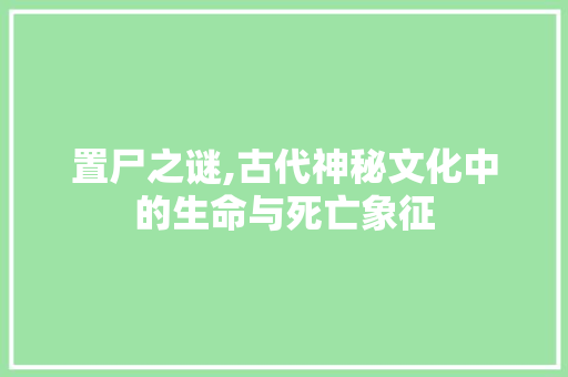 置尸之谜,古代神秘文化中的生命与死亡象征