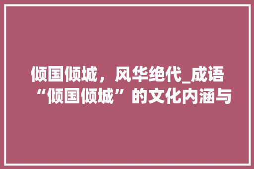 倾国倾城，风华绝代_成语“倾国倾城”的文化内涵与历史意义