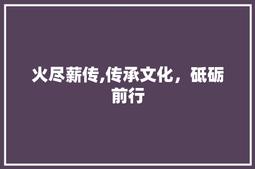 火尽薪传,传承文化，砥砺前行