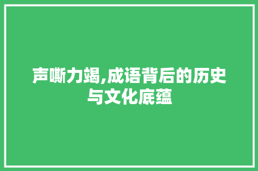 声嘶力竭,成语背后的历史与文化底蕴