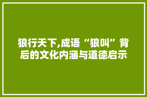 狼行天下,成语“狼叫”背后的文化内涵与道德启示