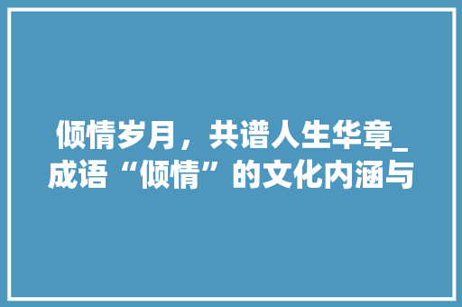 倾情岁月，共谱人生华章_成语“倾情”的文化内涵与当代价值