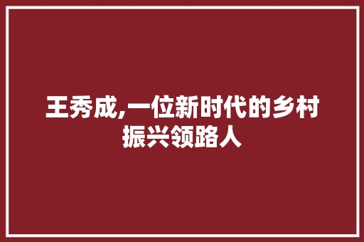 王秀成,一位新时代的乡村振兴领路人